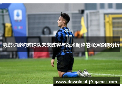劳塔罗续约对球队未来阵容与战术调整的深远影响分析