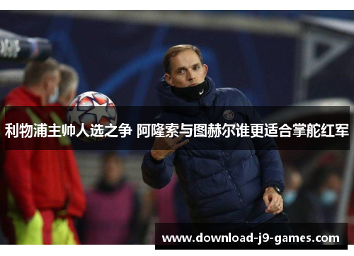 利物浦主帅人选之争 阿隆索与图赫尔谁更适合掌舵红军