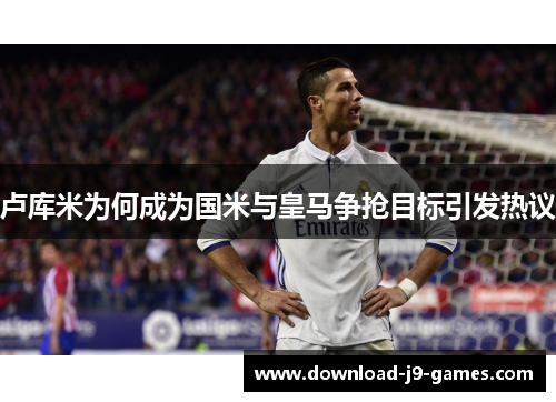 卢库米为何成为国米与皇马争抢目标引发热议