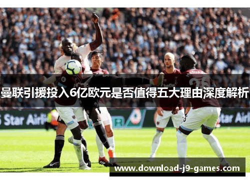 曼联引援投入6亿欧元是否值得五大理由深度解析