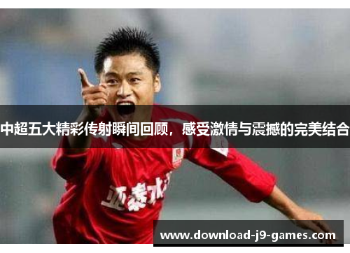 中超五大精彩传射瞬间回顾，感受激情与震撼的完美结合