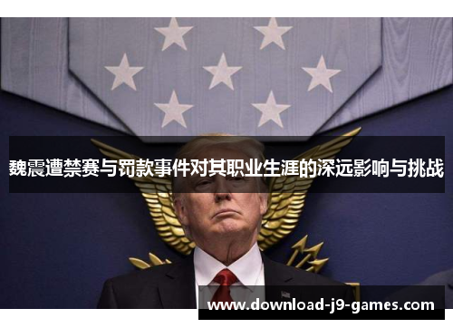 魏震遭禁赛与罚款事件对其职业生涯的深远影响与挑战