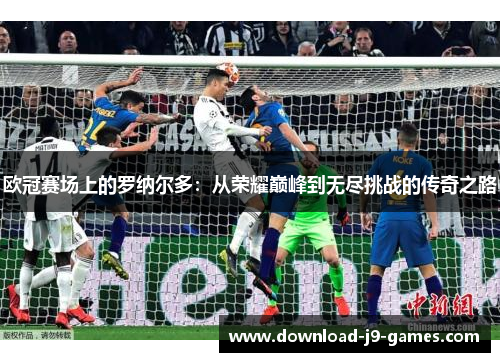 欧冠赛场上的罗纳尔多：从荣耀巅峰到无尽挑战的传奇之路