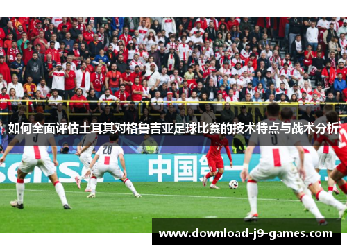 如何全面评估土耳其对格鲁吉亚足球比赛的技术特点与战术分析 如何全面评估土耳其对格鲁吉亚足球比赛的技术特点与战术分析