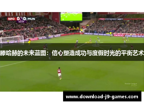 滕哈赫的未来蓝图：信心塑造成功与度假时光的平衡艺术