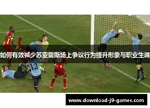 如何有效减少苏亚雷斯场上争议行为提升形象与职业生涯