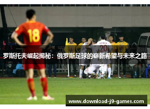 罗斯托夫崛起揭秘：俄罗斯足球的崭新希望与未来之路