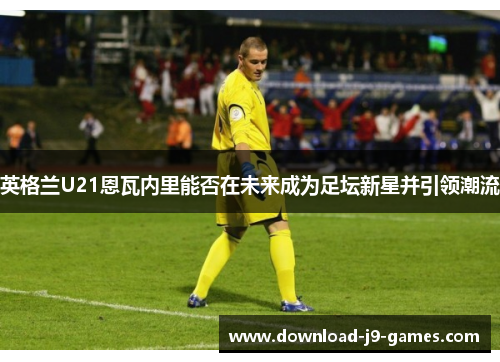 英格兰U21恩瓦内里能否在未来成为足坛新星并引领潮流