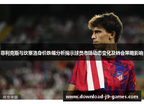 菲利克斯与坎塞洛身价跌幅分析揭示球员市场动态变化及转会策略影响