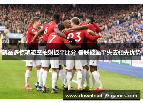 凯塞多惊艳凌空抽射扳平比分 曼联被逼平失去领先优势 凯塞多惊艳凌空抽射扳平比分 曼联被逼平失去领先优势