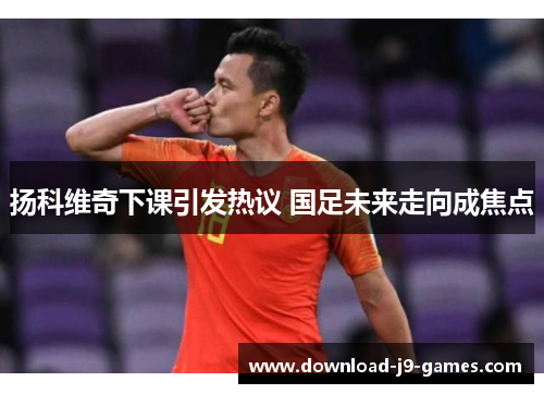 扬科维奇下课引发热议 国足未来走向成焦点 扬科维奇下课引发热议 国足未来走向成焦点