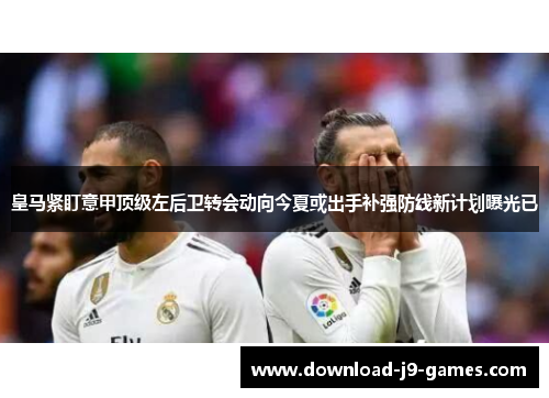 皇马紧盯意甲顶级左后卫转会动向今夏或出手补强防线新计划曝光已