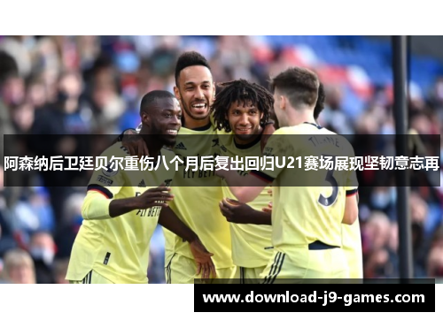 阿森纳后卫廷贝尔重伤八个月后复出回归U21赛场展现坚韧意志再