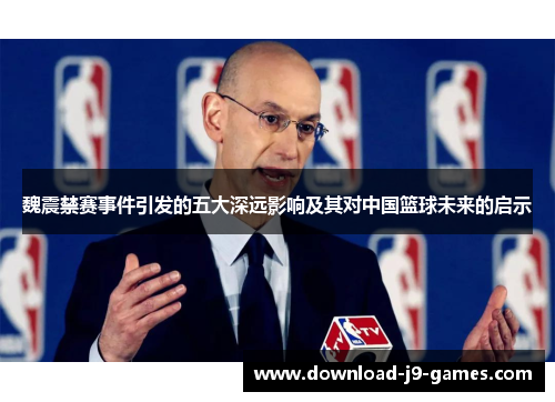 魏震禁赛事件引发的五大深远影响及其对中国篮球未来的启示