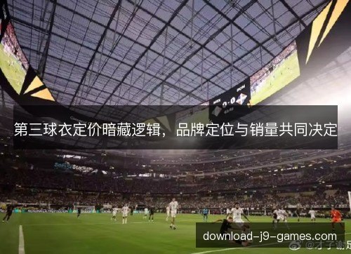 第三球衣定价暗藏逻辑,品牌定位与销量共同决定 第三球衣定价暗藏逻辑,品牌定位与销量共同决定